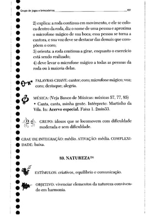Grupo de jogose brincadeiras __181
2) explica: arodacontinua emmovimento, e elesecolo
ca dentro da roda, diz o nome de uma pessoa e aproxima
o microfone mágico de sua boca; essa pessoa se torna a
cantora, e sua voz deve se destacar das demais que com
põem o coro;
3)orienta: a roda continua a girar, enquanto o exercício
está sendo realizado;
4) develevar o microfone mágico a todas aspessoas da
roda ou à maioria delas.
$
« PALAVRAS-CHAVE: cantor; coro;microfone mágico;voz;
coro; destaque; alegria.
MÚSICA: (Veja Banco de Músicas: músicas 57, 77, 85)
• Canta, canta, minha gente. Intérprete: Martinho da
Vila. In: Acervo especial. Faixa 1. 2min33.
ííj f^K GRUPO: idosos que se locomovem com dificuldade
00 -1- moderada e sem dificuldade.
GRAU DE INTEGRAÇÃO: médio. ATIVAÇÃO: média. COMPLEXI
DADE: baixa.
89. NATUREZA29)
ESTÍMULOS: criativos, equilíbrio e comunicação.
ORJETIVO: vivenciar elementos da natureza conviven
do em harmonia.
 