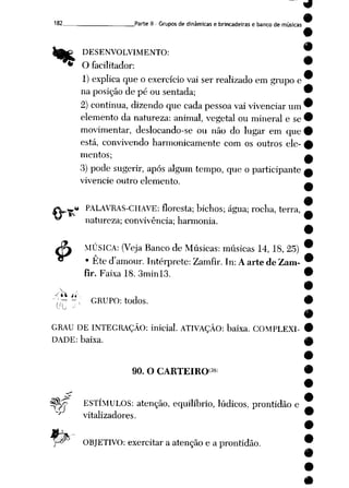 182 Parte II - Grupos de dinâmicas e brincadeiras e banco de músicas
DESENVOLVIMENTO:
'** O facilitador:
1) explica que o exercício vai ser realizado em grupo e
na posição de pé ou sentada;
2) continua, dizendo que cada pessoa vaivivenciar um
elemento da natureza: animal, vegetal ou mineral e se
movimentar, deslocando-se ou não do lugar em que
está, convivendo harmonicamente com os outros ele
mentos;
3) pode sugerir, após algum tempo, que o participante
vivencie outro elemento.
*à PALAVRAS-CHAVE: floresta; bichos; água; rocha, terra,
natureza; convivência; harmonia.
MÚSICA: (Veja Banco de Músicas: músicas 14, 18, 25)
• Ete d'amour. Intérprete: Zamfir.In: A arte de Zam-
fir. Faixa 18. 3minl3.
$
/_V_ ú- _ _»
,',r -> GRUPO: todos. •
GRAU DE INTEGRAÇÃO: inicial. ATIVAÇÃO: baixa. COMPLEXI
DADE: baixa.
90. O CARTEIRO38
^j/T ESTÍMULOS: atenção, equilíbrio, lúdicos, prontidão e
^ vitalizadores.
:py OBJETIVO: exercitar aatenção e aprontidão.
 