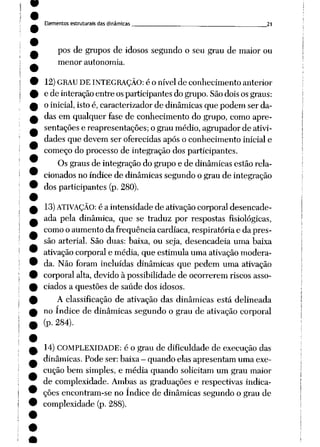 Elementos estruturais das dinâmicas 21
pos de grupos de idosos segundo o seu grau de maior ou
menor autonomia.
12)GRAU DE INTEGRAÇÃO: é o nível de conhecimento anterior
e de interaçãoentre osparticipantes do grupo. Sãodoisosgraus:
o inicial,isto é, caracterizador de dinâmicas que podem ser da
das em qualquer fase de conhecimento do grupo, comoapre
sentações e reapresentações; o grau médio, agrupador de ativi
dades que devem ser oferecidas após o conhecimento inicial e
começo do processo de integração dos participantes.
Os graus de integração do grupo e de dinâmicas estão rela
cionados no índice de dinâmicas segundo o grau de integração
dos participantes (p. 280).
13)ATIVAÇÃO: é a intensidade de ativação corporal desencade
ada pela dinâmica, que se traduz por respostas fisiológicas,
comoo aumento da freqüência cardíaca, respiratória e da pres
são arterial. São duas: baixa, ou seja, desencadeia uma baixa
ativaçãocorporal e média, que estimula uma ativaçãomodera
da. Não foram incluídas dinâmicas que pedem uma ativação
corporal alta, devido à possibilidade de ocorrerem riscos asso
ciados a questões de saúde dos idosos.
A classificação de ativação das dinâmicas está delineada
no índice de dinâmicas segundo o grau de ativação corporal
(p. 284).
14)COMPLEXIDADE: é o grau de dificuldade de execução das
dinâmicas. Pode ser: baixa- quando elas apresentam uma exe
cução bem simples, e média quando solicitam um grau maior
de complexidade. Ambas as graduações e respectivas indica
ções encontram-se no índice de dinâmicas segundo o grau de
complexidade (p. 288).
 