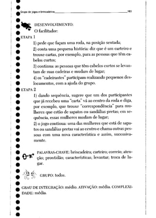 Grupo de jogose brincadeiras 183
IfcP DESENVOLVIMENTO:
O facilitador:
ETAPA 1
1) pede que façam umaroda, na posição sentada;
2)conta uma pequena história: diz que é um carteiro e
trouxe cartas, por exemplo, para as pessoas que têm ca
belos curtos;
3) continua: aspessoas que têm cabelos curtosselevan
tam de suas cadeiras e mudam de lugar;
4) os"cadeirantes" participam realizando pequenos des
locamentos, com a ajuda do grupo.
ETAPA 2
1) dando seqüência, sugere que um dos participantes
quejárecebeu uma "carta" vá ao centro daroda e diga,
por exemplo, que trouxe "correspondência" para mu
lheres que estãode sapatos ou sandálias pretas; em se
qüência, essas mulheres mudam de lugar;
2) ojogo continua: umadas mulheres que estáde sapa
tosou sandálias pretas vaiaocentro e chamaoutras pes
soas com uma nova característica e assim, sucessiva
mente.
PALAVRAS-CHAVE: brincadeira; carteiro; correio; aten
ção; prontidão; características; levantar; troca de lu
gar.
Ph íí-v ,
((TlP GRUp0:t0"0S-
GRAU DE INTEGRAÇÃO: médio. ATIVAÇÃO: média. COMPLEXI
DADE: média.
 