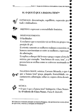 184 Parte II - Gruposde dinâmicase brincadeiras e banco de músicasa
91. OQUE EQUE ABAIANA TEM?» ç
•
ESTÍMULOS: descontração, equilíbrio, expressão ges-#
tual e vitalizadores. £
•
OBJETIVO: expressar a sensualidade feminina. £
•
^^. DESENVOLVIMENTO: —
~"*y Ofacilitador: ^
1) esclarece queoexercício vai serfeito emgrupo ena*
posição de pé;
2) orienta: somente as mulheres realizamoexercício; os ^
homens movimentam-se entreasmulheres, expressan-
doadmiração; 9
3) explica: adança é delevezae graça esegue aletrada 9
música; por exemplo: "tem brinco de ouro, tem", ea^
pessoa toca as orelhas como se estivesse mostrando os •
brincos. £
#
PALAVRAS-CHAVE: música; Carmen Miranda; o que é w
fVg* que abaiana tem? graça; gingado; feminilidade; en- w
ftílTl_-n_V_/M-__'__ . j-_*-!-»-*-_. im-rt _r__X_-__ _->_-_l<Í-_"-« _-._-_. --__-_ _-_• - _, 1 __J _1_ •*
#
cantamento;admiração; soltar-se; seguir a letra da mú
sica.
MUSICA: w
9
• O que é que a baiana tem? Intérprete: Clara Nunes.
In: O talentode Clara Nunes. Faixa 9.2min45. 9
29. Exercício vivencial utilizado noSistema Biodança, nãopertencenteà Lista oficial
de ejerócios, músicasy consisnas de Biodanzam.
 