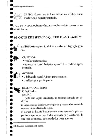 Grupode jogos e brincadeiras___ 185
s$ íf. GRUPO: idosos que se locomovem com dificuldade
•""•l 'uf' 'hi' i1^1-
(fio J^ moderada e sem dificuldade.
GRAU DE INTEGRAÇÃO: médio. ATIVAÇÃO: média. COMPLEXI
DADE: baixa.
30
92. O QUE EU ESPERO? O QUE EU POSSO FAZER?
ESTÍMULOS: expressãoafetivae verbal e integração gru
pai.
ORJETIVOS:
• revelar expectativas;
• apresentar contribuições quanto à atividade apre
sentada.
MATERIAL:
2 folhas de papel A4 por participante;
um lápis por participante.
C*.
**
DESENVOLVIMENTO:
y O facilitador:
ETAPA 1
1) pede quefaçam umaroda, naposição sentadaemca
deiras;
2)fala sobreasexpectativas que aspessoas têmantesde
realizar uma atividade nova;
3) distribuiduas folhas A4 e um lápispara cadapartici
pante, sugerindo que todos desenhem o contorno de
sua mão esquerda, com os dedos bem abertos;
30. Dinâmica elaborada pela autora.
 