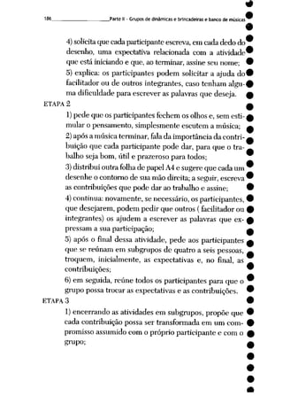 186 Parte II - Grupos de dinâmicas e brincadeiras e banco de músicas
4)solicita que cadaparticipanteescreva, em cadadedo do
desenho, uma expectativa relacionada com a atividade
que está iniciando e que, ao terminar, assineseu nome;
5) explica: os participantes podem solicitar a ajuda do
facilitador ou de outros integrantes, caso tenham algu
ma dificuldade para escreveras palavras que deseja.
ETAPA 2
1)pede que osparticipantes fechem osolhose, sem esti
mularo pensamento, simplesmente escutem a música;
2)apósa músicaterminar, fala da importânciada contri
buição que cada participante pode dar, para que o tra
balho sejabom, útil e prazerosopara todos;
3) distribui outrafolha de papelA4 e sugere quecadaum
desenheocontorno de suamão direita; a seguir, escreva
as contribuições que pode dar ao trabalho e assine;
4) continua: novamente, senecessário, osparticipantes,
que desejarem, podem pedir que outros (facilitador ou
integrantes) os ajudem a escrever as palavras que ex
pressam a sua participação; a
5) após o final dessa atividade, pede aos participantes a
que se reúnam em subgrupos de quatro aseis pessoas, ^
troquem, inicialmente, as expectativas e, no final, as
contribuições; 9
6) em seguida, reúne todos os participantes para que o 9
grupo possa trocar as expectativas eas contribuições. 9
ETAPA 3 9
1) encerrando as atividades em subgrupos, propõe que 9
cada contribuição possa ser transformadaem um com- #
promisso assumido com opróprio participante e com o £
grupo; ^
•
 