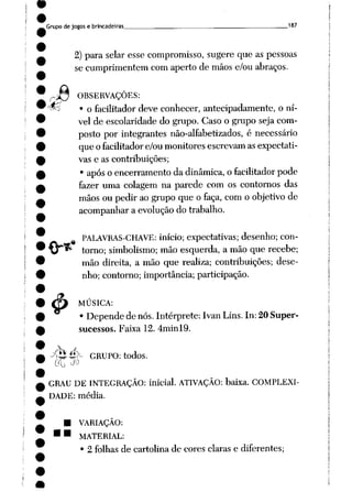 Grupode jogos e brincadeiras . __ __ 187
2) para selar esse compromisso, sugere que as pessoas
se cumprimentem com aperto de mãos e/ou abraços.
OBSERVAÇÕES:
wj • o facilitador deve conhecer, antecipadamente, o ní
vel de escolaridade do grupo. Caso o grupo seja com
posto por integrantes não-alfabetizados, é necessário
que ofacilitadore/ou monitores escrevam as expectati
vas e as contribuições;
• após oencerramento dadinâmica, ofacilitador pode
fazer uma colagem na parede com os contornos das
mãos ou pedir aogrupo que o faça, com o objetivo de
acompanhara evolução do trabalho.
.4»
PALAVRAS-CHAVE: início; expectativas; desenho; con
torno; simbolismo; mão esquerda, a mão que recebe;
mão direita, a mão que realiza; contribuições; dese
nho; contorno; importância; participação.
MÚSICA:
• Depende de nós. Intérprete: Ivan Lins. In: 20 Super-
sucessos. Faixa 12. 4minl9.
4>
^Q é>- GRUPO: todos.
GO ^
GRAU DE INTEGRAÇÃO: inicial. ATIVAÇÃO: baixa. COMPLEXI
DADE: média.
VARIAÇÃO:
MATERIAL:
• 2 folhas de cartolina de cores claras e diferentes;
 