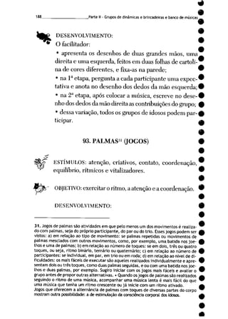 "%
_Parte II- Grupos de dinâmicas e brincadeiras e banco de músicas
DESENVOLVIMENTO:
O facilitador:
• apresenta os desenhos de duas grandes mãos, uma
direita e uma esquerda, feitos em duas folhas de cartoli
na decores diferentes, e fixa-as naparede; 9
• na Ia etapa, pergunta acada participante uma expec-^
tativa e anota no desenho dos dedos da mão esquerda; 9
• na 2aetapa, após colocar a música, escreve no dese-#
nho dos dedos damão direitaas contribuições dogrupo; 9
• dessa variação, todos os grupos deidosos podem par-£
ticipar. ^
9
93. PALMAS31 (JOGOS) #
A??~ ESTÍMULOS: atenção, criativos, contato, coordenação,
^ equilíbrio, rítmicos e vitalizadores.
gpr' OBJETIVO: exercitar oritmo, aatenção eacoordenação.
DESENVOLVIMENTO:
31.Jogos de palmas sãoatividades emquepeto menos um dos movimentos é realiza- ^
docompalmas,seja do próprio participante, do parou do trio. Esses jogospodemser A
vistos: a) em relação ao tipo de movimento: se palmas repetidas ou movimentos de
palmas mesclados com outros movimentos, como, por exemplo, uma batida nos joe- £
lhos e umade palmas; b)em relaçãoao númerode toques: se em dois,três ou quatro
toques, ou seja, ritmo binário, ternário ou quaternário; c) em relação ao número de 9
participantes: se individual,em par, em trio ou em roda; d) em relação ao nívelde di- _
ficuldades: os mais fáceis de executar são aqueles realizados individualmente eapre- 9
sentam dois ou três toques, como duas palmas seguidas, eou com uma batida nos joe- ^
lhos e duas palmas, por exemplo. Sugiro iniciar com os jogos mais fáceis e avaliar o 9
grupoantes de proporoutras alternativas. • Quandoosjogosde palmas são realizados a
seguindo oritmo de uma música, acompanhar uma música lenta é mais fácil do que 9
uma música que tenha um ritmo crescente ou já inicie com um ritmo ativado. A
Jogos que oferecem aalternância de palmas com toques de diversas partes do corpo 9
mostram outra possibilidade: a de estimulaçãoda consciência corporaldos idosos. A
 