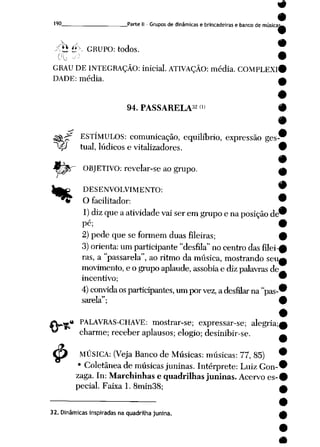 9
9
190 Parte II - Grupos de dinâmicas e brincadeiras e banco de músicaw
-<Ü £X GRUPO: todos. ___
•
GRAU DEINTEGRAÇÃO: inicial. ATIVAÇÃO: média. COMPLEXI#
DADE: média. _*
94. PASSARELA32'» I
I
-Sffi-^f ESTÍMULOS: comunicação, equilíbrio, expressão ges-
^P tual, lúdicose vitalizadores. i
%$!T OBJETIVO: revelar-se ao grupo. m
%
$
DESENVOLVIMENTO: W
O facilitador: 9
1) diz que aatividade vai serem grupo ena posição de^
Pé; #
2)pede que se formem duas fileiras; 9
3) orienta: um participante "desfila" no centro das filei-0
ras, a"passarela", ao ritmo da música, mostrando seu^
movimento, eogrupo aplaude, assobia ediz palavras de^
incentivo; 9
4) convida os participantes, um porvez, adesfilar na "pas-^
sarela"; 9
•
a PALAVRAS-CHAVE: mostrar-se; expressar-se; alegria;^
charme; receber aplausos; elogio; desinibir-se. ^
MÚSICA: (Veja Banco de Músicas: músicas: 77, 85) 9
• Coletânea demúsicas juninas. Intérprete: LuizGon-^
zaga. In: Marchinhas e quadrilhas juninas. Acervo es-#
pecial. Faixa 1. 8min38; a
32. Dinâmicas inspiradas na quadrilha junina.
 