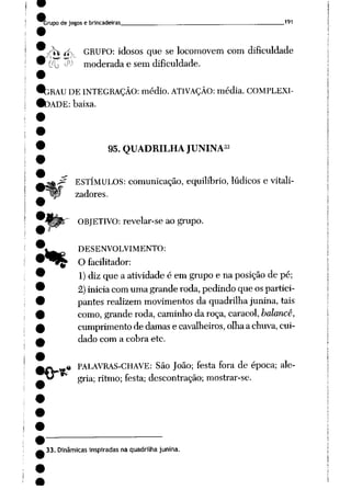 àrupode jogos e brincadeiras 191
-^ .jfv GRUPO: idosos que se locomovem com dificuldade
00 '^' moderada e sem dificuldade.
íbRAU DE INTEGRAÇÃO: médio. ATIVAÇÃO: média. COMPLEXI
DADE: baixa.
%
95. QUADRILHA JUNINA33
ESTÍMULOS: comunicação, equilíbrio, lúdicos e vitali-
zadores.
ORJETIVO: revelar-se ao grupo.
DESENVOLVIMENTO:
O facilitador:
1) dizque a atividade é em grupo e naposição de pé;
2)iniciacomumagranderoda, pedindoqueospartici
pantes realizem movimentos da quadrilhajunina, tais
como, granderoda, caminho da roça, caracol, balance,
cumprimento de damas e cavalheiros, olhaachuva, cui
dado com a cobra etc.
PALAVRAS-CHAVE: São João; festa fora de época; ale
gria; ritmo; festa; descontração; mostrar-se.
•frtf
33. Dinâmicas inspiradas na quadrilha junina.
 