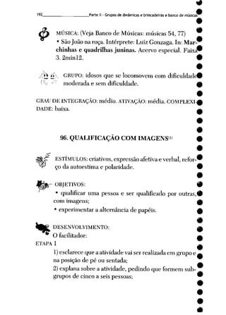 9
192 ParteII -Grupos dedinâmicas e brincadeiras e banco de músicas^
/& MÚSICA: (Veja Banco de Músicas: músicas 54, 77) *
• SãoJoão na roça. Intérprete: Luiz Gonzaga. In: Mar
chinhas e quadrilhas juninas. Acervo especial. Faixa"
3.2minl2. #
XtJé' GRUPO: idosos que se locomovem com dificuldade©
Oij --'• moderada e sem dificuldade. M
GRAU DE INTEGRAÇÃO: médio. ATIVAÇÃO: média. COMPLEXI-^
DADE: baixa. ____.
96. QUALIFICAÇÃO COM IMAGENS<» #
<~ ESTÍMULOS: criativos, expressão afetiva everbal, refor-©
^ ço daautoestima e polaridade. 9
9
ORJETIVOS: #
• qualificar uma pessoa e ser qualificado por outras,#
com imagens; ^
• experimentar a alternância depapéis. w
w •
«^ DESENVOLVIMENTO: 0
O facilitador: a
ETAPA 1 m
1) esclarece que aatividade vai ser realizada em grupo e^
na posição de pé ou sentada;
2)explanasobre a atividade,pedindo que formem sub
grupos decinco a seis pessoas; 9
 