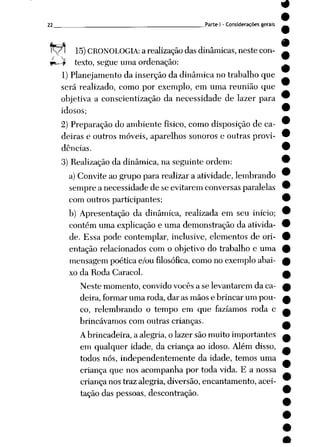 22 Parte I - Considerações gerais
15)CRONOLOGIA: a realizaçãodas dinâmicas, neste con-
*^J? texto, segue uma ordenação:
1)Planejamento da inserção da dinâmica no trabalho que
será realizado, como por exemplo, em uma reunião que
objetiva a conscientização da necessidade de lazer para
idosos;
2) Preparação do ambiente físico, como disposição de ca
deiras e outros móveis, aparelhos sonoros e outras provi
dências.
3) Realização da dinâmica, na seguinte ordem:
a) Convite ao grupo para realizar a atividade, lembrando
sempre a necessidade de se evitarem conversas paralelas
com outros participantes;
b) Apresentação da dinâmica, realizada em seu início;
contém uma explicação e uma demonstração da ativida
de. Essa pode contemplar, inclusive, elementos de ori
entação relacionados com o objetivo do trabalho e uma
mensagem poética e/ou filosófica, como no exemploabai
xo da Roda Caracol.
Neste momento, convido vocês a se levantarem da ca
deira, formar uma roda, dar as mãos e brincar um pou
co, relembrando o tempo em que fazíamos roda c
brincávamos com outras crianças.
A brincadeira, a alegria, o lazer são muito importantes
em qualquer idade, da criança ao idoso. Além disso,
todos nós, independentemente da idade, temos uma
criança que nos acompanha por toda vida. E a nossa
criança nos traz alegria, diversão, encantamento, acei
tação das pessoas, descontração.
 