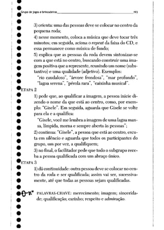 Grupo de jogos e brincadeiras 193
3) orienta: uma das pessoas deve se colocar no centro da
pequena roda;
4) nesse momento, coloca a música que deve tocar três
minutos; em seguida, aciona o repeat da faixa do CD, e
essa permanece como música de fundo;
5) explica que as pessoas da roda devem sintonizar-se
com a que está no centro, buscando construir uma ima
gem positivaque a represente, reunindo um nome (subs
tantivo) e uma qualidade (adjetivo). Exemplos:
"rio caudaloso", "árvore frondosa", "mar profundo",
"lagoa serena", "pérola rara", "caixinha musical".
'ETAPA 2
1)pede que, ao qualificar a imagem, a pessoa inicie di
zendo o nome da que está ao centro, como, por exem
plo: "Gisele". Em seguida, aguarda que Gisele se volte
para ela e a qualifica:
"Gisele, você me lembra a imagem de uma lagoa man
sa, límpida, morna e sempre aberta às pessoas";
2) continua: "Gisele", a pessoa que está ao centro, escu
ta em silêncio e aguarda que todos os participantes do
grupo, um por vez, a qualifiquem;
3) no final, o facilitador pede que todo o subgrupo rece
ba a pessoa qualificada com um abraço único.
ETAPA 3
1)dá continuidade: outra pessoa deve se colocar no cen
tro da roda e ser qualificada; assim vai ser, sucessiva
mente, até que todas as pessoas sejam qualificadas.
PALAVRAS-CHAVE: merecimento; imagem; sincerida
de; qualificação; carinho; respeito e admiração.
 