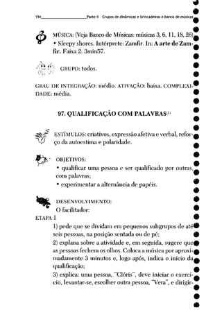 9
9
194 Parte II- Grupos de dinâmicas e brincadeiras e banco de músicas___
4>
MÚSICA: (Veja Bancode Músicas: músicas 3, 6,11,18,26).
• Sleepy shores. Intérprete: Zamfir. In: Aarte de Zam-
fir. Faixa 2. 3min57.
^P^P- GRUPO: todos.
GRAU DE INTEGRAÇÃO: médio. ATIVAÇÃO: baixa. COMPLEXI-'
DADE: média. *
97. QUALIFICAÇÃO COM PALAVRAS1*
-5$-£T ESTÍMULOS: criativos, expressão afetiva e verbal, refor-i
-P çodaautoestima e polaridade.
jJ^T OBJETIVOS:
• qualificar uma pessoa e ser qualificado por outras,
com palavras;
• experimentar a alternância de papéis.
DESENVOLVIMENTO: w
O facilitador: 9
ETAPA 1 •
1) pede que se dividamem pequenos subgrupos de até^P
seis pessoas, na posição sentada ou de pé; 9
2) explana sobre a atividade e, em seguida, sugere que^
aspessoas fechem osolhos. Coloca amúsica poraproxi-£
madamente 3 minutos e, logo após, indica o início da a
qualificação; ^
3) explica: uma pessoa, "Clóris", deve iniciar o exerci-A
cio, levantar-se, escolher outra pessoa, "Vera", e dirigir-
 