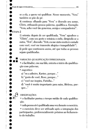 Grupo de jogos e brincadeiras 195
se a ela, a quem vai qualificar. Nesse momento, "Vera"
também se põe de pé.
4) continua: olhando para "Vera" e dizendo seu nome,
Clóris,utilizando poucas palavras, qualifica-a. Exemplo:
"Vera, acho você tão generosa, amigae companheira!".
ETAPA 2
1) orienta: depois de ser qualificada, "Vera" agradece a
"Clóris", com um gesto e reinicia o ciclo, dirigindo-se a
outra, "Teti", dizendo: "Teti, eu me sinto muito à vontade
com você, você me transmite alegria e tranqüilidade!";
2) pede que continuem assim, até que todas as pessoas
sejam qualificadas.
" VARIAÇÃO: QUALIFICAÇÃO DIRECIONADA
• o facilitador, em sua fala, orienta o início da qualifica
ção com palavras;
• sugestões:
a) "eu a admiro, Karine, porque..."
b) "gosto de você, Rose, porque..."
c) "você me inspira, Fatinha..."
d) "você é muito importante para mim, Helena, por
que..."
OBSERVAÇÕES:
• o facilitador pontua o tempo médio de cada qualifica
ção;
• cada pessoa sóé qualificadauma vez durante o exercício;
• o exercício deve ser utilizado após a integração dos
participantes, preferencialmente próximo ao fechamen
to do trabalho.
 
