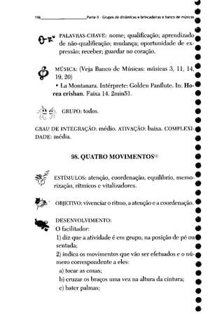9
9
196 Parte II - Grupos dedinâmicas e brincadeiras e banco demúsicas^-
#
.« PALAVRAS-CHAVE: nome; qualificação; aprendizado^
de não-qualificação; mudança; oportunidade de ex
pressão; receber; guardar no coração.
9
J3l MÚSICA: (Veja Banco de Músicas: músicas 3, 11, 14,w
SP 19,20) •
• La Montanara. Intérprete: Golden Panflute. In: Ho-#
rea crishan. Faixa 14. 2min51. 9
9
jp* ipi. GRUPO: todos. #
00 ^ ^
GRAU DE INTEGRAÇÃO: médio. ATIVAÇÃO: baixa. COMPLEXI-^
DADE: média. m
98. QUATRO MOVIMENTOS1' 9
9
^ 9
?$0pp ESTÍMULOS: atenção, coordenação, equilíbrio, memo-
"^ rização, rítmicos e vitalizadores. 9
m
OBJETIVO: vivenciar o ritmo, a atenção e a coordenação. •
•
DESENVOLVIMENTO: 9
^ O facilitador: 9
1)diz que a atividade é em grupo, na posição de pé ou0
sentada; ^
2) indica os movimentos quevão serefetuados e onú-0
mero correspondente a eles: a
a) tocar as coxas; a
b) cruzar os braços uma vez na altura da cintura; ^
c) bater palmas; ^
 