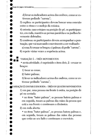 Grupo de jogos e brincadeiras 197
d) levar os indicadores acima dos ombros, como se es
tivesse pedindo "carona";
3) explica: os participantes devem buscar uma conexão
entre o ritmo e o molejo da música;
4) orienta: caso estejam na posição de pé, os participan
tes, em roda, mantêm as pernas paralelas e osjoelhos le
vemente dobrados;
5) continua: os participantes devem acompanhar a pon
tuação, que vai marcando o movimento a ser realizado:
a)coxa; b)cruzar osbraços;c)palmas;d)pedir "carona";
6) repete várias vezes a seqüência acima.
- j~ VARIAÇÃO 1- TRÊS MOVIMENTOS
• nesta atividade, é suprimido o item dois, 2 - cruzar os
braços:
1) tocar as coxas;
2) bater palmas;
3) levar os indicadores acima dos ombros, como se es
tivesse pedindo "carona";
(VARIAÇÃO 2:EM PAREEM RODA -TRÊSOU QUATRO MOVIMENTOS
1) em par, uma pessoa em frente à outra, na posição de
pé ou sentada:
• no item "bater palmas", as pessoas batem palmas e
em seguida, tocam as palmas das mãos da pessoa que
está a sua frente e continuam a dinâmica.
2) em roda aberta:
• no item "bater palmas", as pessoas batem palmas e,
em seguida, tocam as palmas das mãos das pessoas
que estão ao seu lado e continuam o exercício.
 