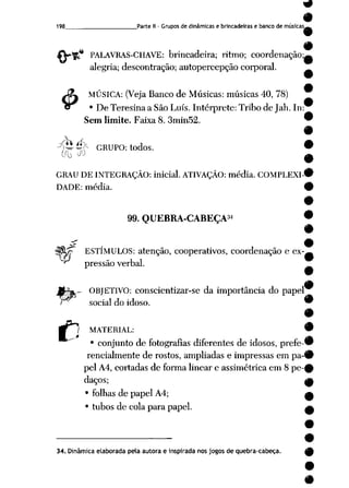 198 Parte II- Grupos de dinâmicas e brincadeiras e banco de músicas.
* PALAVRAS-CHAVE: brincadeira; ritmo; coordenação;-
alegria; descontração; autopercepção corporal.
MÚSICA: (Veja Banco de Músicas: músicas 40, 78)
• De Teresina a São Luís. Intérprete: Tribo de Jah. In:
Sem limite. Faixa 8. 3min52.
£
píi f$k GRUPO: todos.
OU Jü
GRAU DE INTEGRAÇÃO: inicial. ATIVAÇÃO: média. COMPLEXI
DADE: média.
"^ pressão verbal.
99. QUEBRA-CABEÇA34 f
Í
c0 ESTÍMULOS: atenção, cooperativos, coordenação e ex-
.- OBJETIVO: conscientizar-se da importância do papel
social do idoso. "
C MATERIAL: <
• conjunto de fotografias diferentes de idosos, prefe-'
rencialmente de rostos, ampliadas e impressas em pa-í
pel A4, cortadas de forma linear e assimétrica em 8 pe-<
daços; j
• folhas depapel A4; ^
• tubos de cola para papel. (
34. Dinâmica elaborada pela autora e inspirada nos jogos de quebra-cabeça.
 