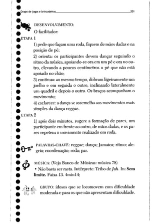 Grupo de jogos e brincadeiras 201
&
DESENVOLVIMENTO:
O facilitador:
ETAPA 1
1)pede que façam uma roda, fiquem de mãosdadas e na
posição de pé;
2) orienta: os participantes devem dançar seguindo o
ritmo da música, apoiando-se ora em um pé e ora no ou
tro, elevando a poucos centímetros o pé que não está
apoiado no chão;
3)continua: ao mesmo tempo, dobram ligeiramente um
joelho e em seguida o outro, inclinando lateralmente
um quadril e depois o outro. Os braços acompanham o
movimento;
4)esclarece: a dança se assemelha aosmovimentos mais
simples da dança reggae.
ETAPA 2
1) após dois minutos, sugere a formação de pares, um
participante em frente aooutro, de mãos dadas,e ospa
res repetem o movimento realizado em roda.
%PALAVRAS-CHAVE: reggae; dança; Jamaica; ritmo; ale
gria; coordenação; roda; par.
MÚSICA: (Veja Banco de Músicas: música 78)
• Não basta ser rasta. Intérprete: Tribo áejah. In: Sem
limite. Faixa 13. 4minl4;
~0ht tff_ GRUPO: idosos que se locomovem com dificuldade
Pu P^ moderadaeparaos quenão apresentam dificuldade.
 