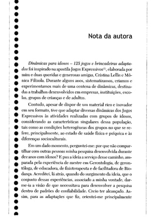Nota da autora
Dinâmicas para idosos - 125jogos e brincadeiras adapta
dos foi inspirado naapostila Jogos Expressivos*1*, elaborada por
mim e duas queridas e generosas amigas, Cristina Lellis e Mô-
nica Filizola. Durante alguns anos, sistematizamos, críamos e
experimentamos mais de uma centena de dinâmicas, destina
das a trabalhosdesenvolvidos em empresas,instituições,esco
las, grupos de crianças e de adultos.
Contudo, apesar de dispor de um material rico e inovador
em seu formato, tive que adaptar diversas dinâmicas dos Jogos
Expressivos às atividades realizadas com grupos de idosos,
considerando as características singulares dessa população,
tais como as condições heterogêneas dos grupos no que se re
fere, principalmente, ao estado de saúde física e psíquica e às
diferenças socioculturais.
Em umdadomomento, perguntei-me: por que nãocompar
tilhar com outras pessoas minha pesquisa desenvolvida durante
dez anoscomidosos?E pus a idéiaa serviçodesse caminho,am
parada pela experiência de mestre em Gerontologia, de geron-
tóloga,de educadora, de fisioterapeuta e de facilitadora de Bio-
dança. Acreditei, lá atrás, quandodo surgimento da idéia, que o
conjunto dessas experiências, associado a minha vontade, dar-
me-ia a visão de que necessitava para desenvolver a pesquisa
dentro de padrões de confiabilidade. Creio ter alcançado. As
sim, para as adaptações que fiz, orientei-me principalmente
 