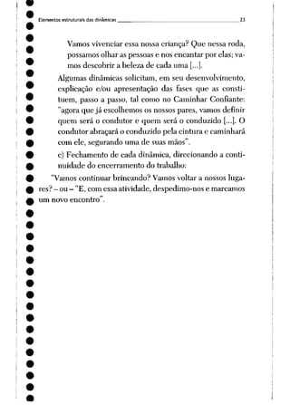 Elementos estruturais das dinâmicas ^ 23
Vamos vivenciar essa nossa criança? Que nessa roda,
possamos olhar as pessoas e nos encantar por elas; va
mos descobrir a beleza de cada uma [...].
Algumas dinâmicas solicitam, em seu desenvolvimento,
explicação e/ou apresentação das fases que as consti
tuem, passo a passo, tal como no Caminhar Confiante:
"agora que já escolhemos os nossos pares, vamos definir
quem será o condutor e quem será o conduzido [...]. O
condutor abraçará o conduzido pela cintura e caminhará
com ele, segurando uma de suas mãos".
c) Fechamento de cada dinâmica, direcionando a conti
nuidade do encerramento do trabalho:
"Vamos continuar brincando? Vamos voltar a nossos luga
res? - ou - "E, com essa atividade, despedimo-nos e marcamos
um novo encontro".
 
