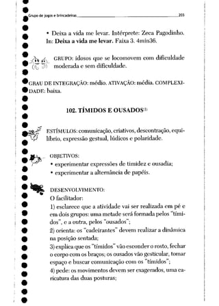 Grupode jogos e brincadeiras 203
• Deixa a vida me levar. Intérprete: Zeca Pagodinho.
In: Deixa a vida me levar. Faixa 3. 4min36.
_J^ ^ GRUPO: idosos que se locomovem com dificuldade
(JU P]} moderada e semdificuldade.
GRAU DEINTEGRAÇÃO: médio. ATIVAÇÃO: média. COMPLEXI
DADE: baixa.
102. TÍMIDOS E OUSADOS1»
a^K^ ESTÍMULOS: comunicação, criativos, descontração, equi-
~^P líbrio, expressão gestual, lúdicos e polaridade.
€>
OBJETIVOS:
• experimentar expressões de timidez e ousadia;
• experimentar a alternância de papéis.
DESENVOLVIMENTO:
O facilitador:
1) esclarece que a atividade vai ser realizada em pé e
em doisgrupos:uma metade seráformadapelos "tími
dos", e a outra, pelos "ousados";
2) orienta:os "cadeirantes" devem realizara dinâmica
na posição sentada;
3)explica queos"tímidos" vão esconderorosto, fechar
o corpocomosbraços; osousados vãogesticular, tomar
espaço e buscarcomunicação comos "tímidos";
4) pede: osmovimentos devem ser exagerados, umaca
ricatura das duas posturas;
 