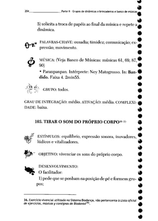 204 Parte II - Gruposde dinâmicase brincadeiras e banco de músicas.
5)solicita atrocade papéisaofinal da música e repete a^
dinâmica.
9
# PALAVRAS-CHAVE: ousadia;timidez; comunicação;ex
pressão; movimento. 9
9
Jfa MÚSICA: (Veja Banco de Músicas: músicas 61, 69, 87,*
>r 90) 9
• Paranpanpan. Intérprete: Ney Matogrosso. In: Ban-9
dido. Faixa 4. 2min55. 9
-r_-
J
;r *nC~ GRUPO: todos.
GRAU DE INTEGRAÇÃO: médio. ATIVAÇÃO: média. COMPLEXI
DADE: baixa.
103. TIRAR O SOM DO PRÓPRIO CORPO36 w
ESTÍMULOS: equilíbrio, expressão sonora, inovadores,
?P lúdicos e vitalizadores.
«*_fc"" OBJETIVO: vivenciaros sons do próprio corpo. -»>
9
t DESENVOLVIMENTO: #
^^£ Ofacilitador: 9
1) pede que se ponhamnaposiçãode pé e formemgru- 9
pos; ^
9
36. Exercício vivencialutilizado no Sistema Biodança, não pertencente à Lista oficial
de ejercicios, músicas y consisnas de Biodanzaíl0K 4jfe
#
 