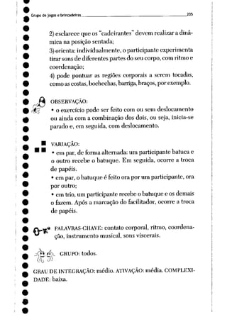 •
Grupo de jogos e brincadeiras 205
2) esclarece queos "cadeirantes" devem realizar adinâ
mica na posição sentada;
3)orienta:individualmente,oparticipante experimenta
tirar sons de diferentes partes do seu corpo, com ritmo e
coordenação;
4) pode pontuar as regiões corporais a serem tocadas,
como ascostas, bochechas, barriga, braços, porexemplo.
a?
OBSERVAÇÃO:
• o exercício pode ser feito comou sem deslocamento
ou ainda com a combinação dos dois, ou seja, inicia-se
parado e, em seguida, com deslocamento.
VARIAÇÃO:
• empar, de forma alternada: umparticipante batucae
o outro recebe o batuque. Em seguida, ocorre a troca
de papéis.
• em par, o batuque é feitoorapor um participante, ora
por outro;
• emtrio, umparticipante recebe obatuque e os demais
ofazem. Após a marcação do facilitador, ocorre a troca
de papéis.
m PALAVRAS-CHAVE: contato corporal, ritmo, coordena
ção, instrumento musical, sonsviscerais.
jfc **>_ GRUPO: todos.
i(U^
GRAU DE INTEGRAÇÃO: médio. ATIVAÇÃO: média. COMPLEXI
DADE: baixa.
 