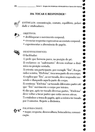 206 Parte II -Grupos de dinâmicas e brincadeiras e banco de músicas ^
9
104. TOCAR E RESPONDER" T
^Jf ESTÍMULOS: comunicação, contato, equilíbrio, polari-
pj dade e vitalizadores.
*>
v
OBJETIVOS:
^ • desbloquear o movimento corporal;
*vivenciar respostas expressivasaocontato corporal;
' experimentar a alternância de papéis.
DESENVOLVIMENTO:
O facilitador:
1) pedequeformem pares, naposição depé;
2) esclarece: os "cadeirantes" devem realizar a dinâ-
mica naposição sentada; 9
3) orienta: um participante, por exemplo "íris", fica pa- 9
radaeaoutra, "Etelvina", toca umaparte do seu corpo; 9
4) explica que "íris", ao ser tocada, deve responderme- 9
xendo e dançando aquela parte do corpo; 9
5) continua: "Etelvina" vai tocando diferentes partes até 9
que "íris" movimente ocorpo por inteiro; g|
6) diz que, após ter tocado diversas partes, "Etelvina" |M
deve voltar atocar partes que estão menos ativas; ^
7) estabelece atrocade papéis, após amúsica ter tocado ^
por 3 minutos. Repete a dinâmica.
PALAVRAS-CHAVE:
• toque; resposta; desenvoltura; brincadeira; comuni
cação.
•
 