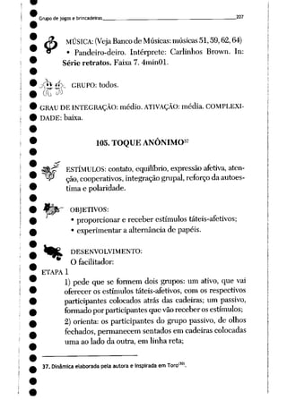 Grupo de jogos e brincadeiras . 207
£
MÚSICA: (Veja Banco deMúsicas: músicas 51,59,62,64)
• Pandeiro-deiro. Intérprete: Carlinhos Brown. In:
Série retratos. Faixa 7. 4min01.
j<*Í£_>_ GRUPO: todos.
00 <J»
GRAU DE INTEGRAÇÃO: médio.ATIVAÇÃO: média. COMPLEXI
DADE: baixa.
,37
105. TOQUE ANÔNIMO
ESTÍMULOS: contato, equilíbrio, expressão afetiva, aten
ção, cooperativos, integração grupai, reforço daautoes
tima e polaridade.
OBJETIVOS:
• proporcionar e receber estímulos táteis-afetivos;
• experimentar a alternância de papéis.
fe^ DESENVOLVIMENTO:
O facilitador:
ETAPA 1
1) pede que se formem dois grupos: um ativo, que vai
oferecer os estímulos táteis-afetivos, com os respectivos
participantes colocados atrás das cadeiras; um passivo,
formado porparticipantes quevão receberos estímulos;
2) orienta: os participantes do grupo passivo, de olhos
fechados, permanecem sentados emcadeiras colocadas
uma ao lado da outra, em linha reta;
,130)
37. Dinâmicaelaborada pela autora e inspirada em Toro
 