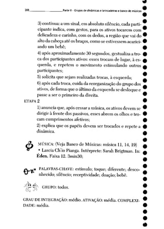 208 Parte II - Gruposde dinâmicase brincadeiras e banco de músicas
3) continua: aum sinal, em absoluto silêncio, cada parti
cipante indica, com gestos, para os ativos tocarem com
delicadeza e carinho, com os dedos, aregião quevai do
altoda cabeçaaté osbraços, comose estivessemacarici
ando um bebê;
4) após aproximadamente 30segundos, gestualiza atro
cados participantes ativos: esses trocam de lugar, à es
querda, e repetem o movimento estimulando outros
participantes;
5) solicita quesejam realizadas trocas, àesquerda;
6) após cada troca, cuida dareorganização dogrupo dos
ativos, deforma queoúltimo daesquerda sedesloque e
passe a ser o primeiro da direita.
ETAPA 2
1)anuncia que, após cessar a música,os ativosdevem se
dirigir à frente dos passivos, esses abrem os olhos e tro
cam cumprimentos afetivos;
2) explica que os papéis devem sertrocados e repete a
dinâmica.
JK MÚSICA: (Veja Banco de Músicas: música 11, 14, 19)
« • LasciaCh'io Pianga. Intérprete: Sarah Brigtman. In:
Éden. Faixa 12. 3min30;
« PALAVRAS-CHAVE: estímulo; toque; diferente; desco
nhecido; silêncio; receptividade; doação; bebê.
cW*í>
j>^-p~ GRUPO: todos.
GRAU DEINTEGRAÇÃO: médio. ATIVAÇÃO: média. COMPLEXI
DADE: média.
#
 