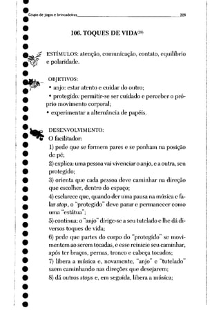 Grupo de jogos e brincadeiras 209
f?
106. TOQUES DE VIDA29)
ESTÍMULOS: atenção, comunicação, contato, equilíbrio
e polaridade.
OBJETIVOS:
• anjo: estar atento e cuidar do outro;
• protegido: permitir-se ser cuidado e perceber o pró
prio movimento corporal;
• experimentar a alternância de papéis.
DESENVOLVIMENTO:
O facilitador:
1)pede que se formem pares e se ponham na posição
de pé;
2) explica: uma pessoa vai vivenciar o anjo, e a outra, seu
protegido;
3) orienta que cada pessoa deve caminhar na direção
que escolher, dentro do espaço;
4) esclarece que, quando der uma pausa na música e fa
lar stop, o "protegido" deve parar e permanecer como
uma "estátua";
5) continua: o "anjo" dirige-se a seu tutelado e lhe dá di
versos toques de vida;
6) pede que partes do corpo do "protegido" se movi
mentem ao serem tocadas, e esse reinicie seu caminhar,
após ter braços, pernas, tronco e cabeça tocados;
7) libera a música e, novamente, "anjo" e "tutelado"
saem caminhando nas direções que desejarem;
8) dá outros stops e, em seguida, libera a música;
%
 