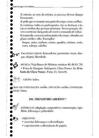 Grupo de jogos e brincadeiras 211
3) orienta: ao som da música, as pessoas devem dançar
livremente;
4) pede que se enuncie uma parte do corpo, como, orelhas;
5) continua: todos os participantes vão se deslocar e to
car as orelhas das pessoas próximas. Nessa posição, de
vem continuar dançando até ouvir o comando de soltar;
6) seguindo, enuncia outras partes do corpo, situadas no
plano médio e alto. Exemplos:
braços, mãos, ombros, costas, quadris, cintura, rosto,
nuca, cabeça, cabelos.
tXjw** PALAVRAS-CHAVE: brincadeira; permissão; tocar; dan-
9^ çar; alegria; liberdade.
& MÚSICA: (Veja Bancode Músicas:músicas 40,49,61,78)
• Feira de Mangaio. Intérprete: Clara Nunes. In: O ta
lento de Clara Nunes. Faixa 13. 3minl8;
-r";'^ GRUPO: todos.
{0 ^ [
*l
,GRAU DE INTEGRAÇÃO: médio. ATIVAÇÃO: média. COMPLEXI
DADE: baixa.
108. TRENZINHO ABERTO32)
nvf ESTÍMULOS: adaptação, cooperativos, comunicação, equi
líbrio, liderança e polaridade.
JH%- OBJETIVOS:
' • exercitar liderança e a desinibição;
• experimentar a alternância de papéis.
 