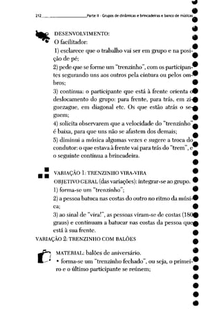 212 Parte II- Grupos de dinâmicas e brincadeiras e banco de músicas
%
DESENVOLVIMENTO: _
9
O facilitador: _
1) esclarece que o trabalho vai ser em grupo e na posi
ção depé; 9
2) pedequeseforme um"trenzinho", com os participan-^
tessegurando unsaos outros pelacinturaoupelos om"
bros; 9
3) continua: o participante que está à frente orienta (9
deslocamento do grupo: para frente, para trás, em zi-0
guezague, em diagonal etc. Os que estão atrás o se-A
guem; a
4) solicita observarem que a velocidade do "trenzinho"^
é baixa, para queuns não seafastem dos demais; ^
5) diminui a música algumas vezes e sugere a troca do
condutor: o que estava à frente vai para trás do "trem", e
o seguinte continua a brincadeira. 9
m" VARIAÇÃO 1: TRENZINHO VIRA-VIRA •
OBJETIVO GERAL (dasvariações): integrar-se aogrupo. 9
1) forma-se um "trenzinho"; 9
2)a pessoabatuca nascostasdo outro no ritmo da músi-#
ca; 9
3) ao sinal de "vira!", as pessoas viram-se de costas (180^
graus) e continuam a batucar nas costas da pessoa que0
está à sua frente. —
VARIAÇÃO 2: TRENZINHO COM BALÕES A
C
MATERIAL: balões de aniversário. "
• forma-se um "trenzinho fechado", ou seja, o primei-'
ro e o último participantese reúnem; í
 