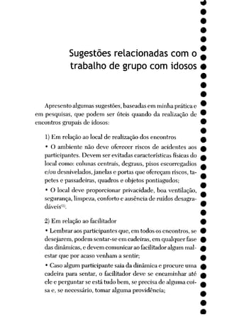 Sugestões relacionadas com o
trabalho de grupo com idosos
Apresento algumas sugestões, baseadas em minha prática e
em pesquisas, que podem ser úteis quando da realização de
encontros grupais de idosos:
1) Em relação ao local de realização dos encontros
• O ambiente não deve oferecer riscos de acidentes aos
participantes. Devem ser evitadas características físicas do
local como: colunas centrais, degraus, pisos escorregadios
e/ou desnivelados,janelas e portas que ofereçam riscos,ta
petes e passadeiras, quadros e objetos pontiagudos;
• O local deve proporcionar privacidade, boa ventilação,
segurança, limpeza, conforto e ausência de ruídos desagra
dáveis*l
2) Em relação ao facilitador
• Lembrar aos participantes que, em todos os encontros, se
desejarem, podem sentar-se em cadeiras, em qualquer fase
das dinâmicas, e devem comunicarão facilitadoralgum mal-
estar que por acaso venham a sentir;
• Caso algum participante saia da dinâmica e procure uma
cadeira para sentar, o facilitador deve se encaminhar até
ele e perguntar se está tudo bem, se precisa de alguma coi
sa e, se necessário, tomar alguma providência;
 