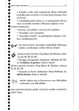 Grupo de jogos e brincadeiras 213
• fechada a roda, cada componente dança colocando
seu balão entre seu tórax e as costas da pessoa que está à
sua frente;
• o facilitador pode indicar se os participantes devem
virar no sentido contrário (180 graus) algumas vezes.
OUTRAS VARIAÇÕES:
• diversos "trenzinhos" com troca de condutor;
• "trenzinho" com massagem;
• "trenzinho cantado": os participantes dançam e can
tam, simultaneamente.
« PALAVRAS-CHAVE: trenzinho; criatividade; liderança;
contato; coordenação; cuidar; brincar; alegria.
J3L MÚSICA MAIS ATIVADA: (Veja Bancode Músicas:músi-
Vr cas 42, 46, 50, 55, 88)
• Devagar, devagarinho. Intérprete: Martinho da Vila.
In: Tá delícia, tá gostoso. Faixa 5. 3min3.
MÚSICA MENOS ATIVADA: (Veja Banco de Músicas: músicas
13, 23, 29, 70)
• Tocando em frente. Intérprete: Maria Bethânia. In:
Minha história. Faixa 8. 3min22;
pvit íí GRUPO: idosos que se locomovem com dificuldade
uli d-> moderada e sem dificuldade.
GRAU DE INTEGRAÇÃO: médio. ATIVAÇÃO: média. COMPLEXI
DADE: baixa.
 