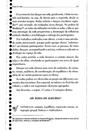 Grupo de rodas 215
O movimentodasdanças em roda,geralmente, é feitono sen
tido anti-horário, ou seja, da direita para a esquerda, desde os
mais remotos tempos. Rodas infantis e danças circulares sagra-
das(40), por exemplo, são realizadas nessa direção. Na prática da
Biodança(30), asrodas sãoutilizadasem todasasaulas,e fala-se que
essa orientação da roda proporciona a diminuição da influência
cortical e facilita a sensibilização e entrega dos participantes.
Nos trabalhos realizados com idosos, a roda é uma ativida
de muito interessante, porque pode agregar idosos "cadeiran
tes" aos demais participantes. Nesse caso,as pessoas, de mãos
dadas, dançam, acompanhando a música, embora a roda não se
desloque no espaço da sala.
Em outro sentido, a roda favorece o contato através das
mãos e do olhar, nivelando os participantes em seres de igual
importância.
Dançar em roda oferece uma série de estímulos: de conta
to, visuais, auditivos, de coordenação, de equilíbrio e de ritmo,
além de ser muito prazeroso para os idosos.
Asrodas podem ser oferecidas ao grupo em diferentes mo
mentos dos encontros. Em especial, no início e no final das ati
vidades, a roda é um importante elemento agregador.
São descritas, a seguir, 17 rodas e 3 variações destas:
38
109. RODA DE ALEGRIA
ga^ ESTÍMULOS: contato, equilíbrio, expressão sonora, in-
%p tegração grupai, lúdicos e vitalizadores.
38. Exercício vivencial utilizado no Sistema Biodança, não pertencente à Lista oficial
de ejercicios, músicas y consisnas de Biodanza<30).
 