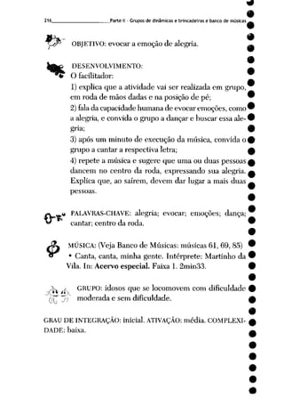 216 Parte II - Grupos de dinâmicas e brincadeiras e banco de músicas
OBJETIVO: evocar aemoção de alegria. ^
DESENVOLVIMENTO:
O facilitador:
1) explica que a atividade vai ser realizada em grupo,
em roda de mãos dadas e naposição de pé; 9
2) fala dacapacidade humana deevocar emoções, como™
a alegria, e convida o grupo a dançar e buscar essa ale- •
gria; 9
3) após um minuto de execução da música, convida o9
grupo a cantar a respectiva letra; A
4) repete a música e sugere que uma ouduas pessoas £
dancem no centro da roda, expressando sua alegria, a
Explica que, ao saírem, devem dar lugar a mais duas ^
pessoas.
.« PALAVRAS-CHAVE: alegria; evocar; emoções; dança;
cantar; centro da roda. 9
9
MÚSICA: (Veja Banco de Músicas: músicas 61, 69, 85) •
• Canta, canta, minha gente. Intérprete: Martinho da 9
Vila. In: Acervo especial. Faixa 1. 2min33. 9
.X s GRUPO: idosos que se locomovem com dificuldade 9
(jp jíj moderada e sem dificuldade. w
9
GRAU DE INTEGRAÇÃO: inicial. ATIVAÇÃO: média. COMPLEXI- w
DADE: baixa. _«__
 