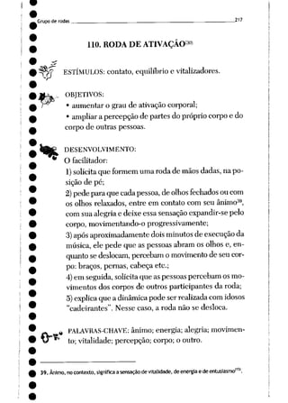 Grupo de rodas ____ 217
110. RODA DE ATIVAÇÃO30)
pW ESTÍMULOS: contato, equilíbrio evitalizadores.
OBJETIVOS:
• aumentar o grau de ativação corporal;
• ampliar apercepção departes do próprio corpo e do
corpo de outras pessoas.
DESENVOLVIMENTO:
O facilitador:
1) solicita queformem umarodademãos dadas, napo
sição de pé;
2) pedeparaquecada pessoa, deolhos fechados oucom
os olhos relaxados, entre em contato com seu ânimo39,
com suaalegria e deixe essa sensação expandir-se pelo
corpo, movimentando-o progressivamente;
3) após aproximadamente dois minutos deexecução da
música, ele pede que as pessoas abramosolhos e, en
quanto sedeslocam, percebam omovimento deseu cor
po:braços, pernas, cabeça etc;
4) emseguida, solicita que aspessoas percebamosmo
vimentos doscorpos de outrosparticipantes da roda;
5) explica queadinâmica pode serrealizada com idosos
"cadeirantes". Nesse caso, a roda não se desloca.
.«
PALAVRAS-CHAVE: ânimo; energia; alegria; movimen
to; vitalidade; percepção; corpo; o outro.
39. Ânimo, no contexto, significaasensaçãodevitalidade, de energia edeentusiasmo115'.
 