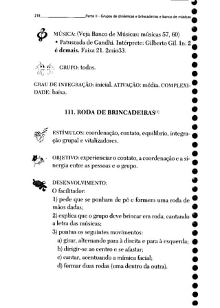 9
9
218 Parte II - Grupos de dinâmicas e brincadeiras e banco de músicas _
4> MÚSICA: (Veja Banco de Músicas: músicas 57, 60)
• Patuscadade Gandhi. Intérprete: Gilberto Gil. In: 2
é demais. Faixa 21. 2min33.
à* 4, GRUPO: todos.
oo >'
GRAU DE INTEGRAÇÃO: inicial. ATIVAÇÃO: média. COMPLEXI
DADE: baixa.
111. RODA DE BRINCADEIRAS1)
^V^f ESTÍMULOS: coordenação, contato, equilíbrio, integra-
-P ção grupai e vitalizadores.
l^W .. OBJETIVO: experienciar ocontato, acoordenação e asi-
/ nergia entre as pessoas e o grupo.
DESENVOLVIMENTO: 9
'** O facilitador: 9
1) pede que se ponham de pée formem uma roda de 9
mãos dadas; 9
2)explica que ogrupodevebrincarem roda, cantando 9
a letra das músicas; 9
3)pontua os seguintes movimentos: 9
a) girar, alternando para à direita e para à esquerda; 9
b) dirigir-se ao centro e seafastar; 0
c) cantar, acentuando a mímica facial;
d) formar duas rodas (uma dentro da outra).
 