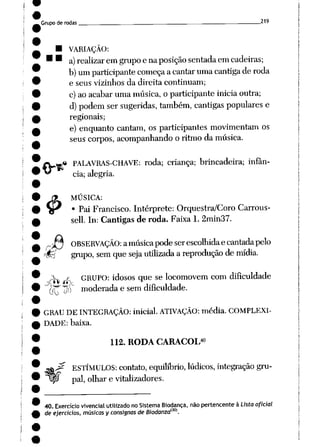 Grupo derodas . 219
• VARIAÇÃO:
"a) realizarem grupo enaposição sentada em cadeiras;
b)um participante começa acantar uma cantiga deroda
e seus vizinhos da direita continuam;
c) ao acabar uma música, o participante inicia outra;
d) podem sersugeridas, também, cantigas populares e
regionais;
e) enquanto cantam, os participantes movimentam os
seuscorpos, acompanhando o ritmoda música.
4>
.* PALAVRAS-CHAVE: roda; criança; brincadeira; infân
cia; alegria.
MÚSICA:
• Pai Francisco. Intérprete: Orquestra/Coro Carrous-
sell. In: Cantigas de roda. Faixa 1. 2min37.
r>ío OBSERVAÇÃO:amúsicapodeserescolhidaecantadapelo
ffá grupo, sem que seja utilizada a reprodução demídia.
^ j^_ GRUPO: idosos que se locomovem com dificuldade
OU M
•^ "^ moderada e sem dificuldade.
GRAU DE INTEGRAÇÃO: inicial. ATIVAÇÃO: média. COMPLEXI
DADE: baixa.
_f?
40
112. RODA CARACOL
ESTÍMULOS: contato, equilíbrio, lúdicos, integraçãogru
pai, olhar e vitalizadores.
40. Exercício vivencialutilizado noSistema Biodança, não pertencente à Lista oficial
de ejercicios, músicas yconsisnas deBiodanzaí30].
 