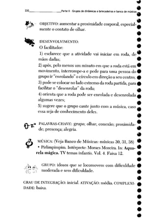 9
9
220 Parte II -Grupos dedinâmicas e brincadeiras e banco de músicas__
$
OBJETIVO: aumentar a proximidadecorporal,especial-
' mente o contato de olhar.
DESENVOLVIMENTO:
O facilitador: '
1) esclarece que a atividade vai iniciar em roda, de'
mãos dadas; '
2) após, pelomenos umminuto emque a roda estáem'
movimento, interrompe-a e pede para uma pessoa do'
grupoir "enrolando" ocírculo emdireção a seucentro; i
3) pode secolocar no lado extremo daroda partida, para <
facilitar o"desenrolar" daroda; (
4) orienta que a roda pode ser enrolada e desenrolada,
algumas vezes;
5) sugere que o grupo cantejunto coma música, caso
essa seja de conhecimento deles.
* PALAVRAS-CHAVE: grupo; olhar; conexão; proximida-
de; presença; alegria. 9
9
MÚSICA: (Veja Banco de Músicas: músicas 30, 31, 38) 9
• Pirlimpimpim. Intérprete: Moraes Moreira. In: Aqua- 9
rela mágica. TV temas infantis. Vol. 4. Faixa 12. #
^ ^ GRUPO: idosos que se locomovem com dificuldade
moderada e sem dificuldade.
GRAU DE INTEGRAÇÃO: inicial. ATIVAÇÃO: média. COMPLEXI
DADE: baixa.
 