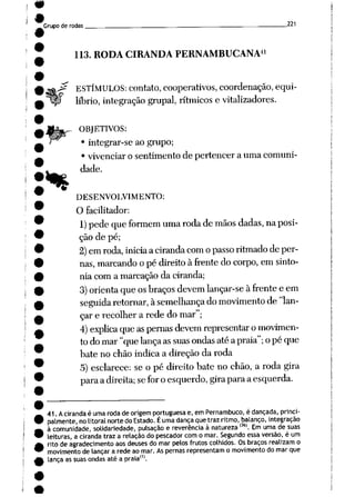 Grupo de rodas. 221
41
113. RODA CIRANDA PERNAMBUCANA
^ ESTÍMULOS: contato, cooperativos, coordenação, equi-
Wp líbrio, integração grupai, rítmicos e vitalizadores.
%
OBJETIVOS:
• integrar-se ao grupo;
• vivenciar o sentimento de pertencer a uma comuni
dade.
DESENVOLVIMENTO:
O facilitador:
1) pedequeformem uma roda demãos dadas, naposi
ção de pé;
2) emroda, iniciaaciranda com opasso ritmado deper
nas,marcando o pé direito à frente do corpo, em sinto
nia com a marcaçãoda ciranda;
3) orienta queos braços devem lançar-se àfrente e em
seguidaretornar, àsemelhança do movimento de"lan
çare recolher a rede do mar";
4)explica que aspernasdevemrepresentaromovimen
todomar"quelançaassuas ondas atéa praia"; opé que
bate no chão indica a direção da roda
5) esclarece: seo pé direito batenochão, a roda gira
paraadireita; sefor oesquerdo, girapara aesquerda.
41. Acirandaé umarodade origem portuguesae, em Pernambuco, é dançada, princi
palmente, no litoral norte do Estado. Éuma dança que traz ritmo, balanço, integração
à comunidade, solidariedade, pulsação e reverência à natureza ,36). Em uma desuas
leituras, a ciranda traza relação do pescador com o mar. Segundo essa versão, é um
ritode agradecimento aosdeuses domarpelos frutos colhidos. Os braços realizam o
movimento de lançara rede aomar.As pernas representam o movimento domarque
lança assuas ondas até a praia'1'.
 
