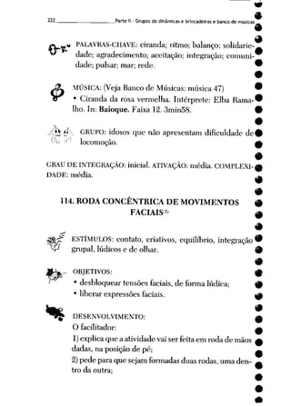 222 Parte II - Gruposde dinâmicas e brincadeiras e banco de músicas
£)*&** PALAVRAS-CHAVE: ciranda; ritmo; balanço; solidarie-^
*^ dade; agradecimento; aceitação; integração; comuni-
$
dade; pulsar; mar; rede.
i
MÚSICA: (Veja Banco de Músicas: música 47) '
• Ciranda da rosa vermelha. Intérprete: Elba Rama-'
lho. In: Baioque. Faixa 12. 3min58. '
^0t%'**.>- GRUPO: idosos que não apresentam dificuldade de'
Ou 'J"; locomoção. I
i
GRAU DE INTEGRAÇÃO: inicial. ATIVAÇÃO: média. COMPLEXI-,
DADE: média.
114. RODA CONCENTRICA DE MOVIMENTOS #
FACIAIS1) w
*
$tâT ESTÍMULOS: contato, criativos, equilíbrio, integração®
V grupai, lúdicos e de olhar. 9
- OBJETIVOS: ^
• desbloquear tensões faciais, deforma lúdica; {p
• liberar expressões faciais. *p
9
•ç- DESENVOLVIMENTO: A
Ofacilitador: ^
1) explicaque aatividade vai serfeita em roda de mãos £
dadas, naposição depé; ^
2) pede paraque sejam formadas duas rodas, umaden- ^
tro da outra;
 