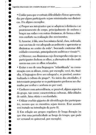 Sugestões relacionadas com o trabalho de grupo com idosos 25
• Cuidar para que eventuais dificuldades físicas apresenta
das por algumparticipante sejamminimizadas nasdinâmi
cas. Eis alguns exemplos:
a)Propor aosintegrantes que se adaptem à distância e ao
posicionamento do corpo, principalmente de ombros e
braçosnas rodase em outras dinâmicas, de formaa obte
rem conforto na realização dos movimentos;
b)Associar, à fala, umaboamímica facial, clara, ordenada;
usar um tom de voz adequado aoambiente e apresentar as
dinâmicas no centro da roda(1), buscando contornar difi
culdades sensoriais,principalmente auditivas e visuais(14);
c)Oferecer,nasdinâmicas cujodesempenho exijaque os
participantes fechemosolhos, a alternativade eles reali
zarem-nas com os olhos relaxados.
• Evitar o uso de uma linguagem "infantilizada" na comu
nicação comos idosos, como, por exemplo, vovó, tio, tiazi-
nha. Alinguagemdeve ser coloquial e, se possível, contex-
tualizada à cultura do grupo®. No início das atividades, é
interessanteperguntar seosparticipantes preferemser cha
mados por senhor e senhora ou por você;
• Conhecer com antecedência, se possível, alguns aspectos
do grupo, tais como: características culturais, dificuldades
de saúde, faixa etária e escolaridade;
• Utilizar crachás-gigantes de identificação dos participan
tes, mesmo que os encontros sejam únicos. Esse assunto
será tratado na introdução da parte II.
3) Em relação aos grupos regulares de longa duração (os
que têm uma periodicidade ao longo do tempo, que pode
ser semanal ou quinzenal, por exemplo).
 