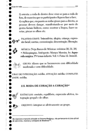 Grupo de rodas . 223
3) orienta: a roda de dentro deve virar-se para a roda de
fora, demaneira queosparticipantes fiquem face aface;
4)explica que,enquantoasrodas giram paraadireita, as
pessoas devem dançar, manifestando-se por meio de
gestos faciais lúdicos, como: mostrar a língua, fazer ca
retas, piscar os olhos etc.
£
PALAVRAS-CHAVE: brincadeira; alegria; criança; expres
sãofacial; caretas; comunicação; descontração; liberação.
MÚSICA: (Veja Banco de Músicas: músicas 30,31,38)
• Pirlimpimpim. Intérprete: Moraes Moreira. In: Aqua
relamágica. TV temas infantis. Vol. 4.Faixa 12.3min32.
v^v -ífv GRUPO: idosos que se locomovem com dificuldade
fíTT P^ moderada e sem dificuldade.
GRAU DE INTEGRAÇÃO: médio. ATIVAÇÃO: média. COMPLEXI
DADE: média.
.<?
w
115. RODA DE CORAÇÃO A CORAÇÃO42
ESTÍMULOS: contato, equilíbrio, expressão afetiva, in-
~tp tegraçãogrupai e de olhar.
ORJETIVO: integrar-se afetivamente ao grupo.
42. Exercíciovivencial utilizado no Sistema Biodança, não pertencente à Listaoficial
deejercicios, músicas yconsisnas deBiodanzam.
 