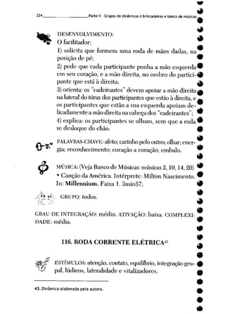 224 Parte II - Grupos de dinâmicas e brincadeiras e banco de músicas _-
9
DESENVOLVIMENTO: A
O facilitador:
9
1) solicita que formem uma roda de mãos dadas, na
posição de pé; 9
2) pede que cada participante ponha a mão esquerda^
em seu coração, e a mão direita, no ombro do partici- 9
pante que está àdireita; ^
3) orienta: os "cadeirantes" devem apoiar amão direita^
nalateral dotórax dos participantes queestão àdireita, e —
os participantes que estão a sua esquerda apoiam de-
licadamenteamão direita nacabeçados "cadeirantes"; 9
4) explica: os participantes se olham, sem que a roda 9
se desloquedo chão. 40
PALAVRAS-CHAVE: afeto; carinho pelo outro; olhar;ener-
gia; reconhecimento; coração a coração; embalo. 9
9
ÇT) MÚSICA: (VejaBancodeMúsicas: músicas2,10,14,20) ^
• Canção daAmérica. Intérprete: Milton Nascimento. 9
In: Millennium. Faixa1. 3min57; #
/^•'/P GRUPO: todos.
9
GRAU DE INTEGRAÇÃO: médio. ATIVAÇÃO: baixa. COMPLEXI
DADE: média.
116. RODA CORRENTE ELÉTRICA43 ^
9
x m
<35HT ESTÍMULOS: atenção, contato, equilíbrio, integração gru- 9
'-P pai, lúdicos, lateralidade e vitalizadores. m
#
43. Dinâmica elaborada pela autora. ^
 
