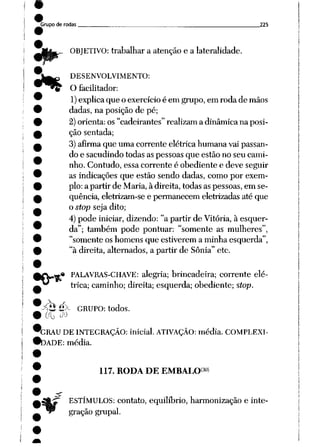 Grupo de rodas 225
•
ORJETIVO: trabalhar a atenção e a lateralidade.
DESENVOLVIMENTO:
O facilitador:
1)explica que o exercício é em grupo, em roda de mãos
dadas, na posição de pé;
2)orienta: os "cadeirantes" realizam a dinâmica na posi
ção sentada;
3) afirma que uma corrente elétrica humana vai passan
do e sacudindo todas as pessoas que estão no seu cami
nho. Contudo, essa corrente é obediente e deve seguir
as indicações que estão sendo dadas, como por exem
plo: a partir de Maria, à direita, todas as pessoas, em se
qüência, eletrizam-se e permanecem eletrizadas até que
o stop seja dito;
4) pode iniciar, dizendo: "a partir de Vitória, à esquer
da"; também pode pontuar: "somente as mulheres",
"somente os homens que estiverem a minha esquerda",
"à direita, alternados, a partir de Sônia" etc.
.»• PALAVRAS-CHAVE: alegria; brincadeira; corrente elé
trica; caminho; direita; esquerda; obediente; stop.
Pt$é>- GRUPO: todos.
00 M
*GRAU DE INTEGRAÇÃO: inicial. ATIVAÇÃO: média. COMPLEXI-
•DADE: média.
117. RODA DE EMBALO^
ESTÍMULOS: contato, equilíbrio, harmonização e inte
gração grupai.
 