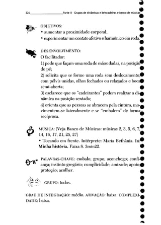 226 Parte II- Grupos de dinâmicas e brincadeiras e banco de músicas
MgW._ OBJETIVOS:
H* • aumentar a proximidade corporal;
• experimentar um contato afetivoe harmônico em roda.
ijÊ& DESENVOLVIMENTO: W
^^ O facilitador: •
1) pede que façam uma roda demãos dadas, naposição^
de pé; 9
2) solicita que se forme umaroda semdeslocamento,^
com pélvis unidas, olhos fechados ou relaxados e bocÉ-fc
semi-aberta; 0
3) esclarece que os "cadeirantes" podem realizar a di-£
nâmica na posição sentada; a
4) orienta que as pessoas seabracem pela cintura, mo-g
vimentem-se lateralmente e se "embalem" de forma^
recíproca.
j£L MÚSICA: (Veja Banco de Músicas: músicas 2, 3, 5, 6, 7,
Sr 14, 16, 17, 21, 25, 27) •
• Tocando em frente. Intérprete: Maria Bethânia. In™
Minha história. Faixa 8. 3min22. 9
•
# PALAVRAS-CHAVE: embalo; grupo; aconchego; confi-#
anca; instinto gregário; cumplicidade; amizade; apoio^
proteção; acolher. A
Ph í*S , 9
p-f* ~r GRUPO: todos. A
OU J -' 9
9
GRAU DE INTEGRAÇÃO: médio. ATIVAÇÃO: baixa. COMPLEXI-^
DADE: baixa. ___.
 