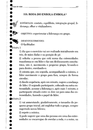 Grupo de rodas 227
118. RODA DO ENROLA-EMBOLA1*
ESTÍMULOS: contato, equilíbrio, integração grupai, li
derança, olhar e vitalizadores.
OBJETIVO: experienciar a liderança em grupo.
*__fc^ DESENVOLVIMENTO:
O facilitador:
ETAPA 1
1) diz que o exercício vai ser realizado inicialmente em
trio, de mãos dadas e na posição de pé.
2) solicita: a pessoa que está numa das extremidades
transforma-se em líder e faz um deslocamento concên-
trico, isto é, movimenta o pequeno grupo, levando-o
para dentro, enrolando-o;
3) orienta que, em seguida, acompanhando a música, o
líder movimente o grupo para fora, sempre de forma
circular;
4)dando seqüência, após um minuto, sugere a mudança
de líder. O segundo participante, colocado na outra ex
tremidade, assume a liderança e, após mais 1 minuto, o
participante situado entre os dois vai para uma das ex
tremidades, fazendo o papel de líder.
ETAPA 2
1) vai aumentando, gradativãmente, o tamanho do pe
queno grupo inicial, até englobar todo o grupo, sempre
sugerindo novos líderes;
2) repete a música;
3) pode sugerir que uma das pessoas em uma das extre
midades se encarregue de enrolar a roda, e a outra, na
 