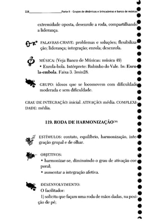 228 Parte II - Grupos dedinâmicas e brincadeiras e banco demúsicas^
extremidade oposta, desenrole a roda, compartilhando
a liderança. 9
9
* PALAVRAS-CHAVE: problemas e soluções; flexibiliza-*
ção; liderança; integração; enrola; desenrola. 9
•
çf MÚSICA: (Veja Banco de Músicas: música 49) 9
• Enrola-bola. Intérprete: Rubinho do Vale. In: Enro-0
la-embola. Faixa 3. 3min28. £
w •
^^^ GRUPO: idosos que se locomovem com dificuldades
moderada e sem dificuldade. a
GRAU DE INTEGRAÇÃO: inicial. ATIVAÇÃO: média. COMPLEXI-*
DADE: média. _
,{30)
119. RODA DE HARMONIZAÇÃO
ESTÍMULOS: contato, equilíbrio, harmonização, inte-^
gração grupai e de olhar. q)
9
OBJETIVOS: w
• harmonizar-se, diminuindo o grau de ativação cor-s
poral; ^
• aumentar a integração afetiva. ^
IfeP DESENVOLVIMENTO: *
* Ofacilitador: ^
1) solicita que façam uma roda demãos dadas, na posi-^
ção de pé;
 