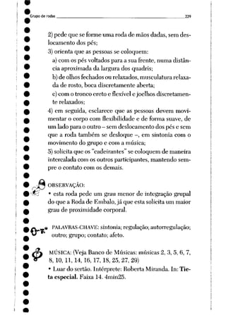 Grupo de rodas 229
2)pede que se forme uma roda de mãos dadas, sem des
locamento dos pés;
3) orienta que as pessoas se coloquem:
a) com os pés voltados para a sua frente, numa distân
cia aproximada da largura dos quadris;
b) de olhos fechados ou relaxados, musculatura relaxa
da de rosto, boca discretamente aberta;
c) com o tronco ereto e flexível e joelhos discretamen
te relaxados;
4) em seguida, esclarece que as pessoas devem movi
mentar o corpo com flexibilidade e de forma suave, de
um lado para o outro - sem deslocamento dos pés e sem
que a roda também se desloque -, em sintonia com o
movimento do grupo e com a música;
5) solicita que os "cadeirantes" se coloquem de maneira
intercalada com os outros participantes, mantendo sem
pre o contato com os demais.
Jn OBSERVAÇÃO:
v^5 • esta roda pede um grau menor de integração grupai
do que a Roda de Embalo, já que esta solicita um maior
grau de proximidade corporal.
M
4>
PALAVRAS-CHAVE: sintonia; regulação; autorregulação;
outro; grupo; contato; afeto.
MÚSICA: (Veja Banco de Músicas: músicas 2, 3, 5, 6, 7,
8, 10, 11, 14, 16, 17, 18, 25, 27, 29)
• Luar do sertão. Intérprete: Roberta Miranda. In: Tie-
ta especial. Faixa 14. 4min25.
 