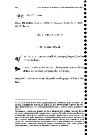 230 Parte II - Grupos de dinâmicas e brincadeiras e banco de músicas
jrh *i> GRUPO: todos.
OU U') <
GRAU DE INTEGRAÇÃO: inicial. ATIVAÇÃO: baixa. COMPLEXI
DADE: baixa.
120. RODA INICIAL44
121. RODA FINAL
ESTÍMULOS: contato, equilíbrio, integração grupai, olhar
e vitalizadores.
__ OBJETIVO DA RODA INICIAL: integrar-se de uma forma
afetiva aos demais participantes do grupo.
OBJETIVO DA RODA FINAL: despedir-se do grupo de forma afe
tiva.
44. As rodas inicial e final estão agrupadas porque apresentam iguais estímulos, des
crições, indicações de músicas, de grupos, de grau de integração do grupo, de ativa
ção e de complexidade. São assinalados os objetivos e as palavras-chave, que são dife
rentes.
Interessante ressaltar que as palavras-chave das dinâmicas e jogos, no geral, devem
ser contextuatizadas aos objetivos gerais do encontro. Contudo, as palavras-chave das
rodas inicial e final devem receber uma atenção especial, como, por exemplo, num
encontro em que serão abordados cuidados dispensados ao tratamento da hiperten
são, podem ser incluídos os vocábulos saúde, cuidado, alimentação, exercícios, entre
outros. Nas palavras-chave das rodas iniciais é importante sublinhar o acolhimento, a
receptividade, a aceitação do outro e do grupo, enquanto nas rodas finais, palavras
como despedida, novo encontro e carinho podem estar presentes.
 